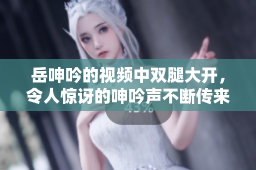 岳呻吟的视频中双腿大开，令人惊讶的呻吟声不断传来