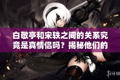白敬亭和宋轶之间的关系究竟是真情侣吗？揭秘他们的真实状况！
