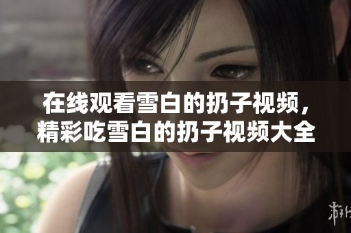 在线观看雪白的扔子视频，精彩吃雪白的扔子视频大全带你领略新奇体验