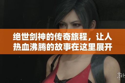 绝世剑神的传奇旅程，让人热血沸腾的故事在这里展开