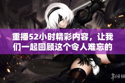 重播52小时精彩内容，让我们一起回顾这个令人难忘的瞬间