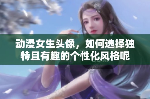 动漫女生头像，如何选择独特且有趣的个性化风格呢