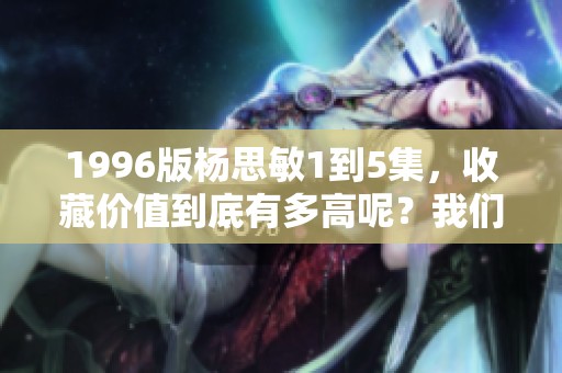 1996版杨思敏1到5集，收藏价值到底有多高呢？我们来分析一下！