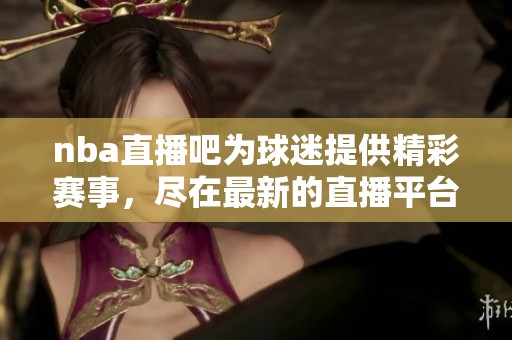 nba直播吧为球迷提供精彩赛事，尽在最新的直播平台上呈现