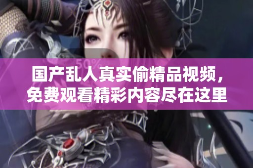 国产乱人真实偷精品视频，免费观看精彩内容尽在这里！