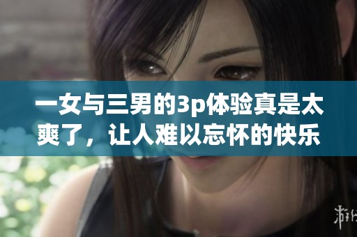 一女与三男的3p体验真是太爽了，让人难以忘怀的快乐瞬间