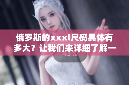 俄罗斯的xxxl尺码具体有多大？让我们来详细了解一下这个问题。