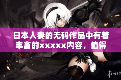 日本人妻的**作品中有着丰富的xxxxx内容，值得大家关注与品味。
