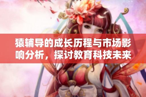 猿辅导的成长历程与市场影响分析，探讨教育科技未来的发展趋势