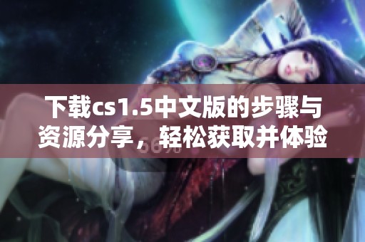 下载cs1.5中文版的步骤与资源分享，轻松获取并体验游戏魅力