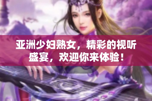 亚洲少妇熟女，精彩的视听盛宴，欢迎你来体验！