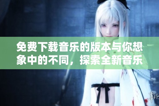 免费下载音乐的版本与你想象中的不同，探索全新音乐下载体验