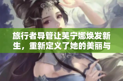 旅行者导管让芙宁娜焕发新生，重新定义了她的美丽与风采