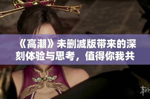 《高潮》未删减版带来的深刻体验与思考，值得你我共同探讨和分享