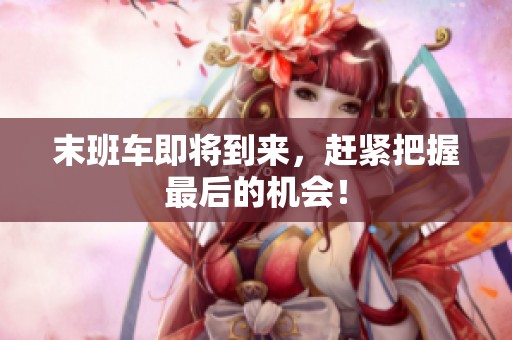 末班车即将到来，赶紧把握最后的机会！