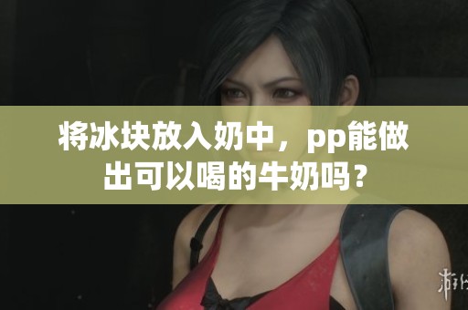 将冰块放入奶中，pp能做出可以喝的牛奶吗？