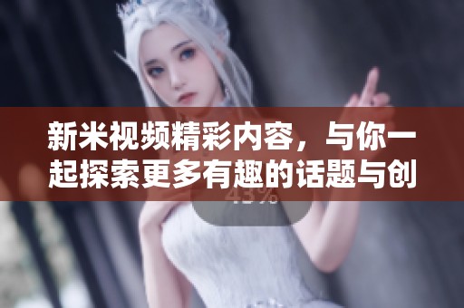 新米视频精彩内容，与你一起探索更多有趣的话题与创意！