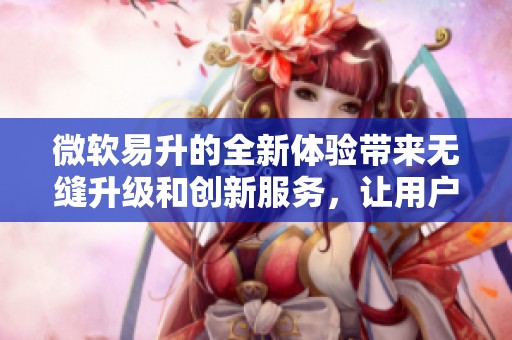 微软易升的全新体验带来无缝升级和创新服务，让用户享受更高效的工作方式