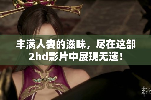 丰满人妻的滋味，尽在这部2hd影片中展现无遗！
