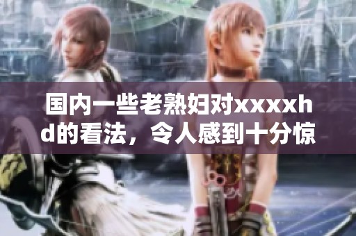 国内一些老**对xxxxhd的看法，令人感到十分惊讶和好奇
