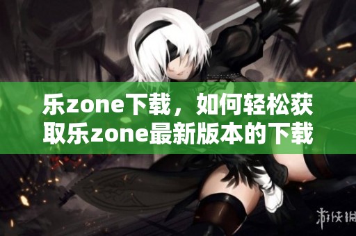 乐zone下载，如何轻松获取乐zone最新版本的下载方式和技巧