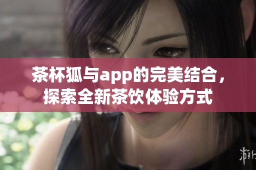 茶杯狐与app的完美结合，探索全新茶饮体验方式