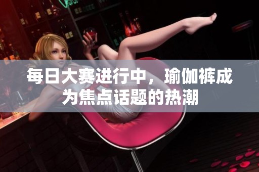 每日大赛进行中，瑜伽裤成为焦点话题的热潮