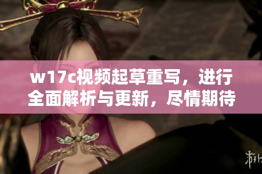 w17c视频起草重写，进行全面解析与更新，尽情期待精彩内容呈现