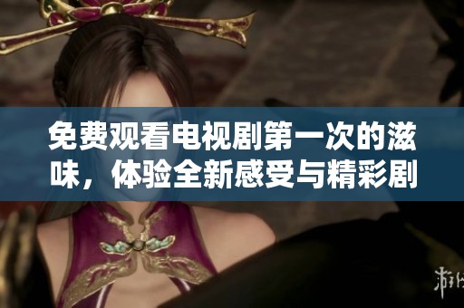 免费观看电视剧第一次的滋味，体验全新感受与精彩剧情在其中