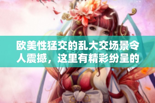 欧美性猛交的乱大交场景令人震撼，这里有精彩纷呈的03ⅹxx体验