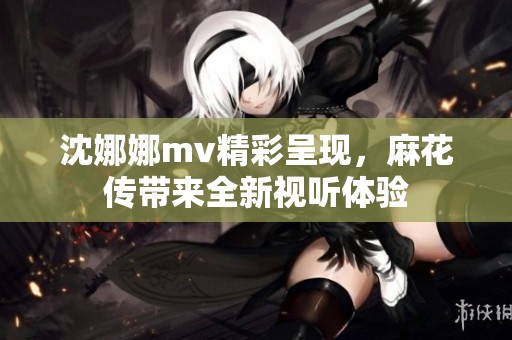 沈娜娜mv精彩呈现，麻花传带来全新视听体验