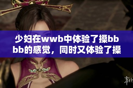 少妇在wwb中体验了搡bbbb的感觉，同时又体验了搡bbbb带来的乐趣
