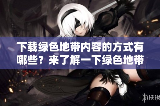 下载绿色地带内容的方式有哪些？来了解一下绿色地带的下载方法吧