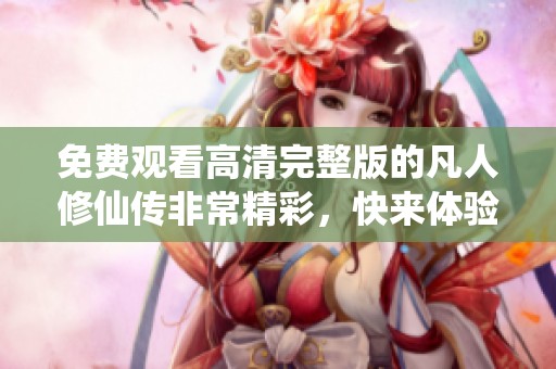 免费观看高清完整版的凡人修仙传非常精彩，快来体验吧