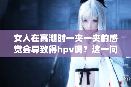 女人在高潮时一夹一夹的感觉会导致得hpv吗？这一问题值得关注。