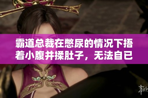 霸道总裁在憋尿的情况下捂着小腹并揉肚子，无法自已的样子令人心疼