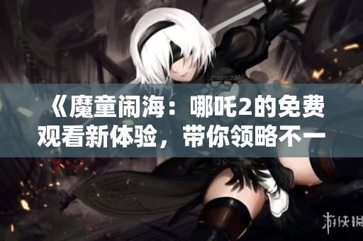 《魔童闹海：哪吒2的免费观看新体验，带你领略不一样的精彩》