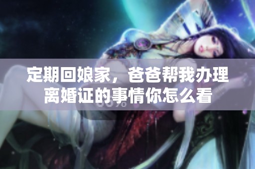 定期回娘家，爸爸帮我办理离婚证的事情你怎么看