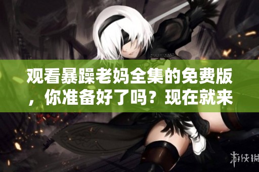 观看暴躁老妈全集的免费版，你准备好了吗？现在就来体验吧！