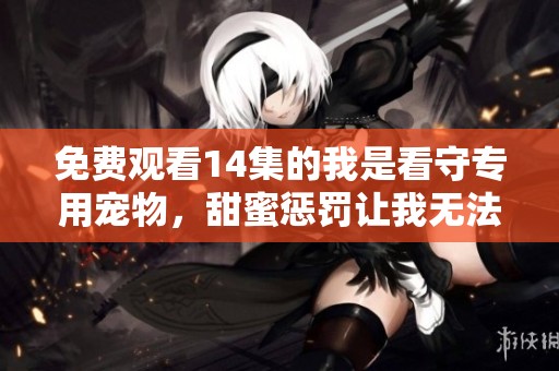 免费观看14集的我是看守专用宠物，甜蜜惩罚让我无法抗拒
