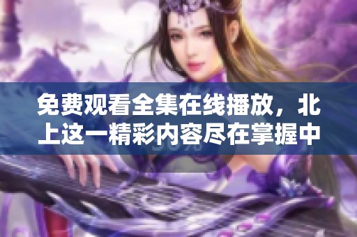 免费观看全集在线播放，北上这一精彩内容尽在掌握中