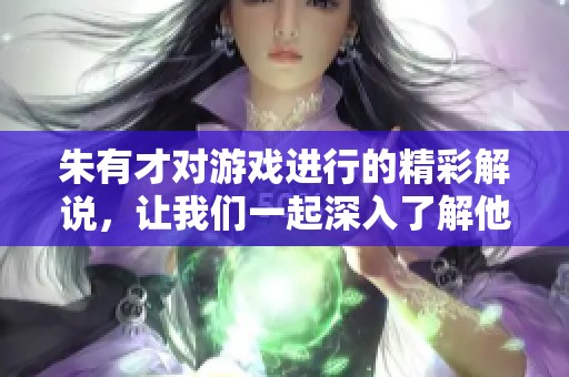 朱有才对游戏进行的精彩解说，让我们一起深入了解他的独特视角与风格