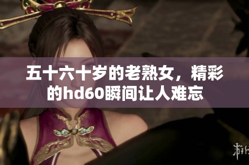 五十六十岁的老熟女，精彩的hd60瞬间让人难忘