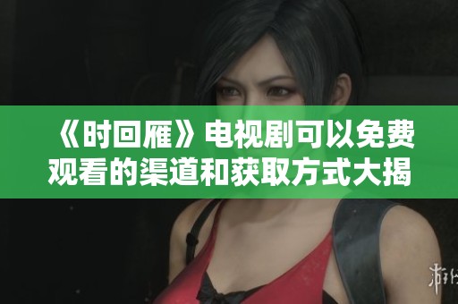 《时回雁》电视剧可以免费观看的渠道和获取方式大揭秘