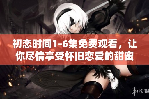 初恋时间1-6集免费观看，让你尽情享受怀旧恋爱的甜蜜瞬间