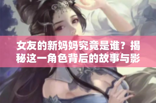 女友的新妈妈究竟是谁？揭秘这一角色背后的故事与影响