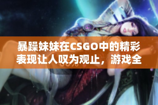 暴躁妹妹在CSGO中的精彩表现让人叹为观止，游戏全程嗨翻全场！