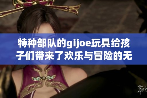 特种部队的gijoe玩具给孩子们带来了欢乐与冒险的无限可能