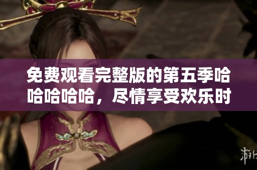 免费观看完整版的第五季哈哈哈哈哈，尽情享受欢乐时光！