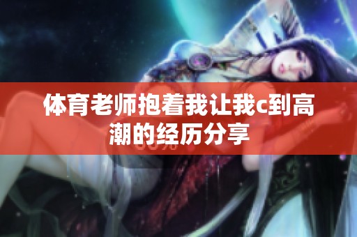 **老师抱着我让我c到高潮的经历分享